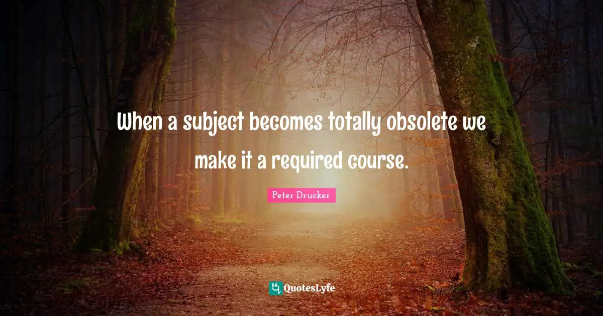 Peter Drucker Quotes: When a subject becomes totally obsolete we make it a required course.