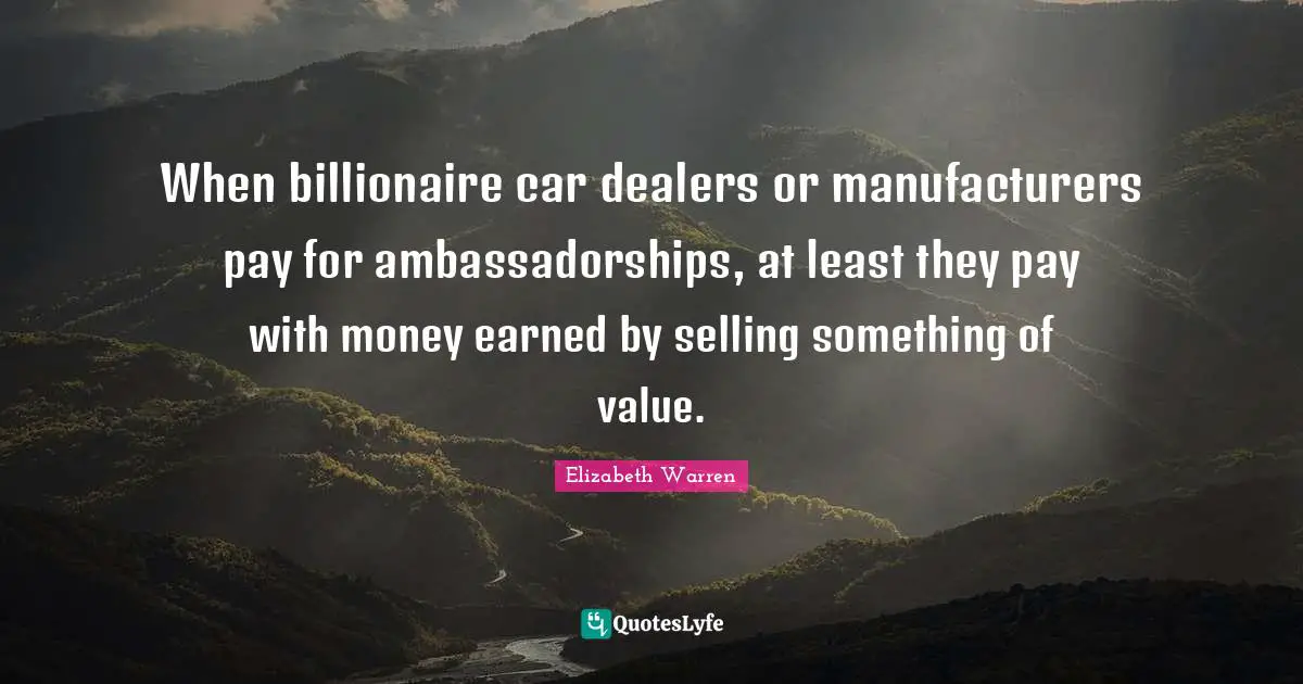 Elizabeth Warren Quotes: "When billionaire car dealers or manufacturers pay for ambassadorships, at least they pay with money earned by selling something of value."