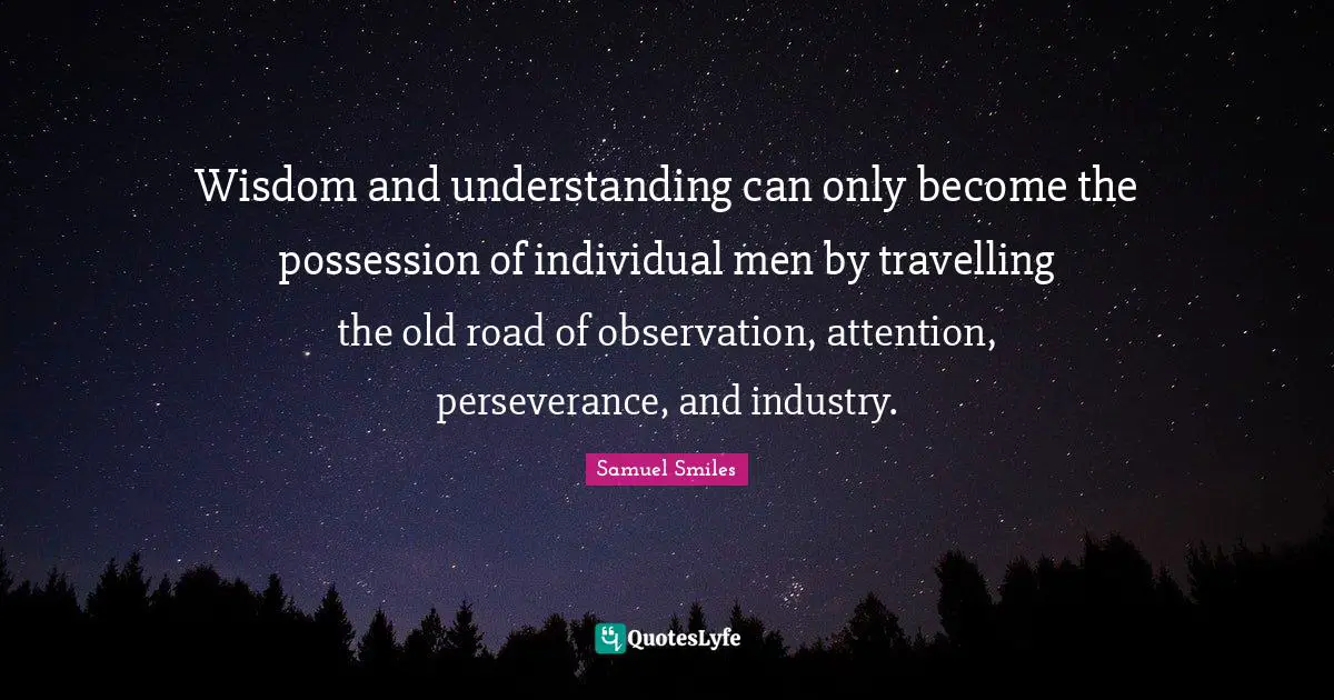Wisdom and understanding can only become the possession of individual men by travelling the old road of observation, attention, perseverance, and industry.