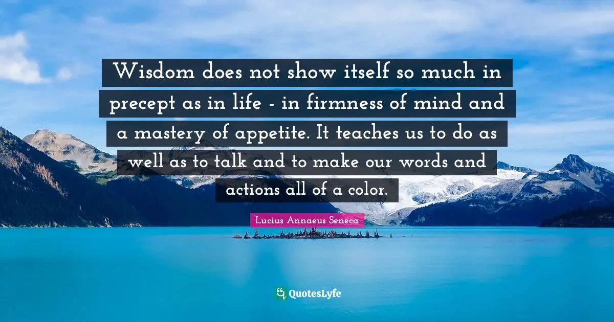 Lucius Annaeus Seneca Quotes: Wisdom does not show itself so much in precept as in life - in firmness of mind and a mastery of appetite. It teaches us to do as well as to talk and to make our words and actions all of a color.