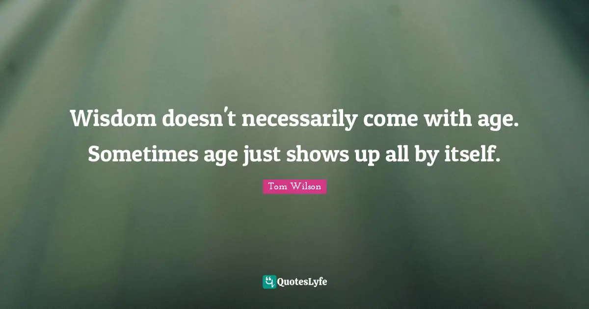 Wisdom doesn't necessarily come with age. Sometimes age just shows up all by itself.