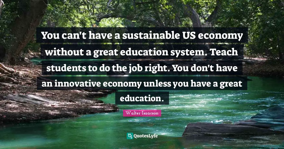 You can't have a sustainable US economy without a great education system. Teach students to do the job right. You don't have an innovative economy unless you have a great education.