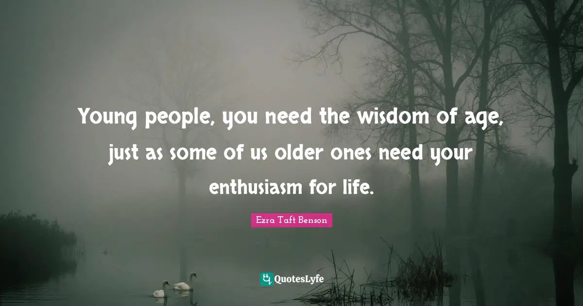 Young people, you need the wisdom of age, just as some of us older ones need your enthusiasm for life.