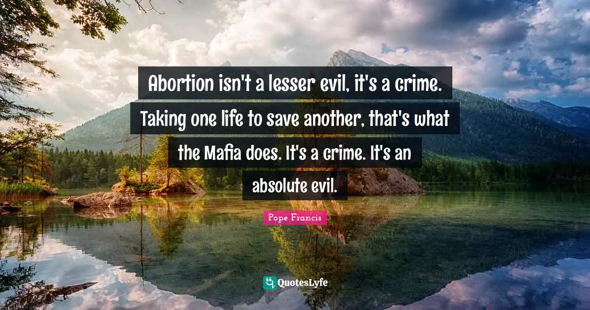 Abortion isn't a lesser evil, it's a crime. Taking one life to save another, that's what the Mafia does. It's a crime. It's an absolute evil.
