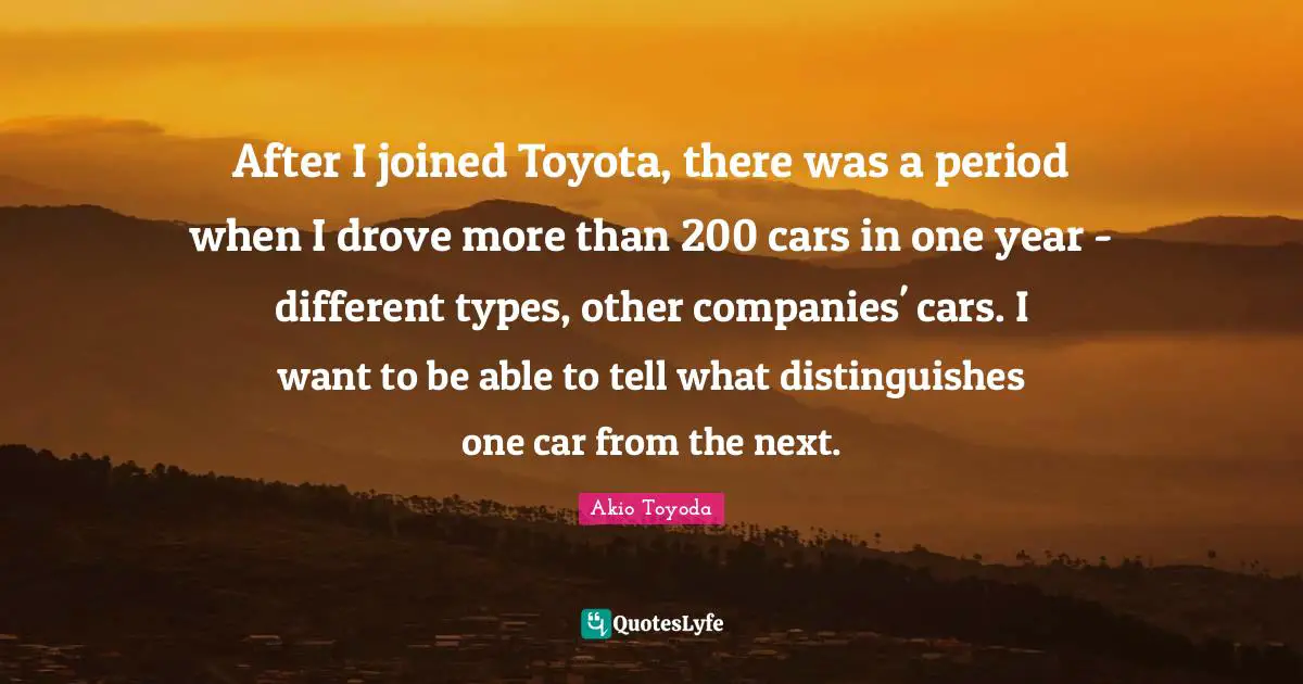 After I joined Toyota, there was a period when I drove more than 200 cars in one year - different types, other companies' cars. I want to be able to tell what distinguishes one car from the next.