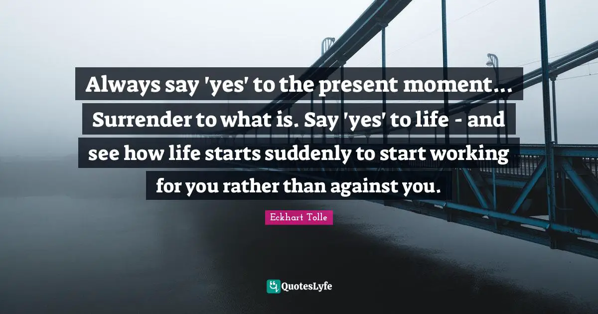 Always say 'yes' to the present moment... Surrender to what is. Say 'yes' to life - and see how life starts suddenly to start working for you rather than against you.