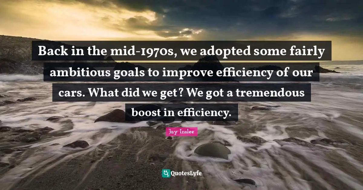 Jay Inslee Quotes: "Back in the mid-1970s, we adopted some fairly ambitious goals to improve efficiency of our cars. What did we get? We got a tremendous boost in efficiency."