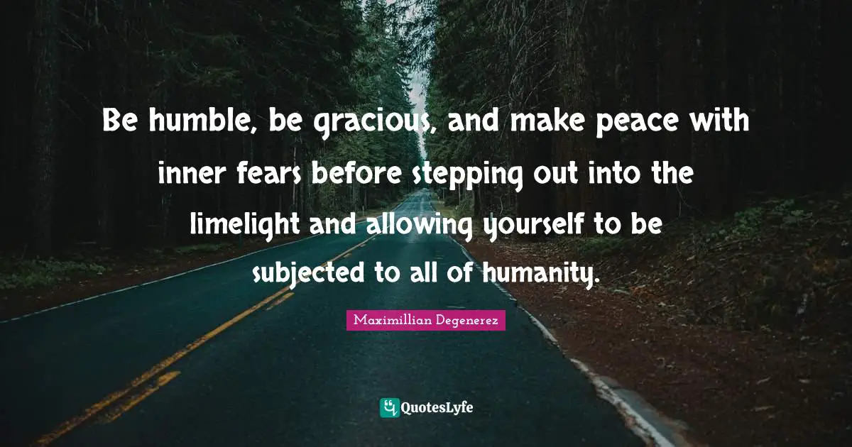 Be humble, be gracious, and make peace with inner fears before stepping out into the limelight and allowing yourself to be subjected to all of humanity.