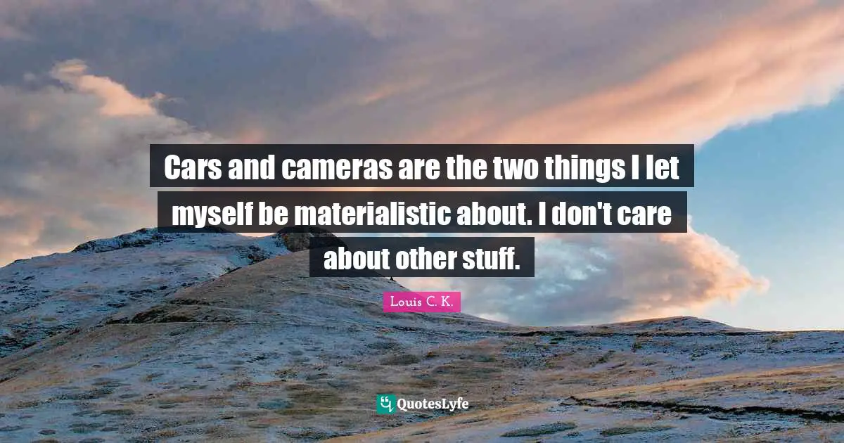 Cars and cameras are the two things I let myself be materialistic about. I don't care about other stuff.