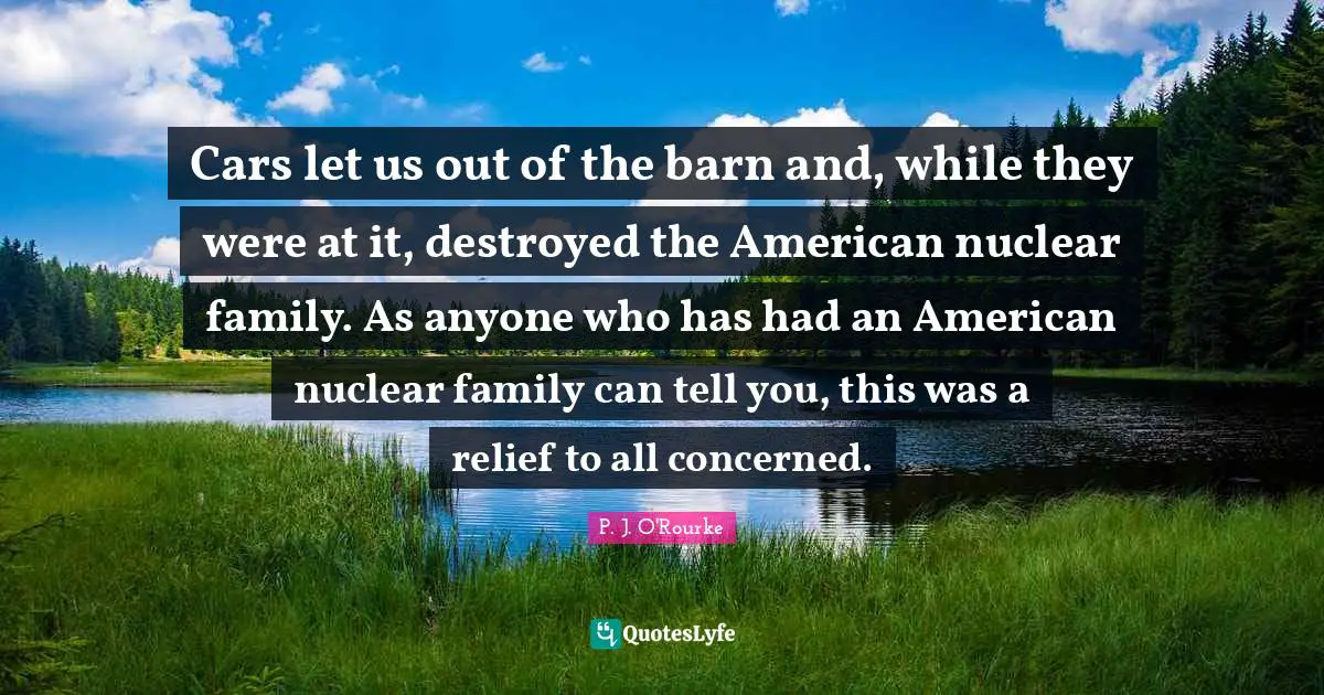 Cars let us out of the barn and, while they were at it, destroyed the American nuclear family. As anyone who has had an American nuclear family can tell you, this was a relief to all concerned.