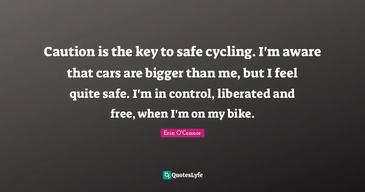 Caution is the key to safe cycling. I'm aware that cars are bigger than me, but I feel quite safe. I'm in control, liberated and free, when I'm on my bike.