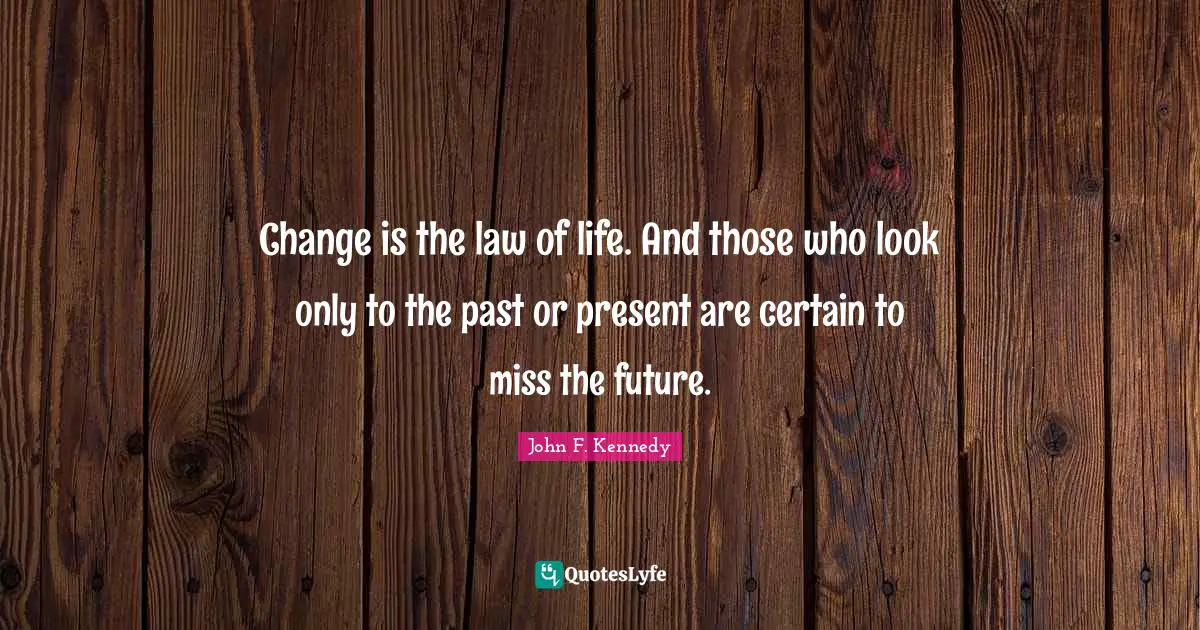 Change is the law of life. And those who look only to the past or present are certain to miss the future.