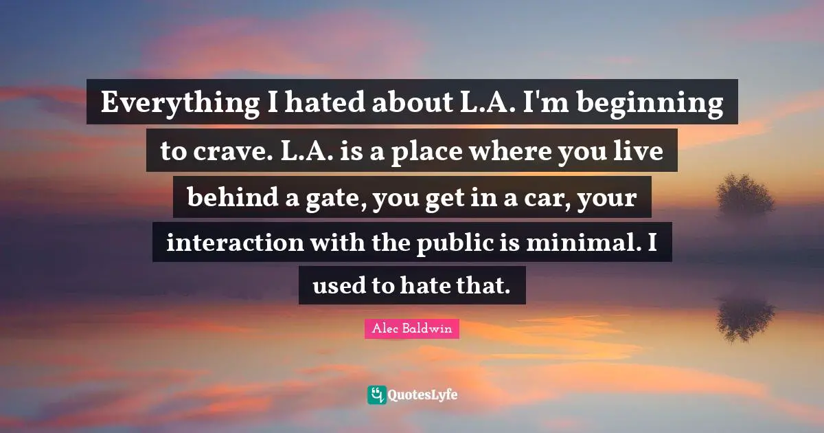 Everything I hated about L.A. I'm beginning to crave. L.A. is a place where you live behind a gate, you get in a car, your interaction with the public is minimal. I used to hate that.