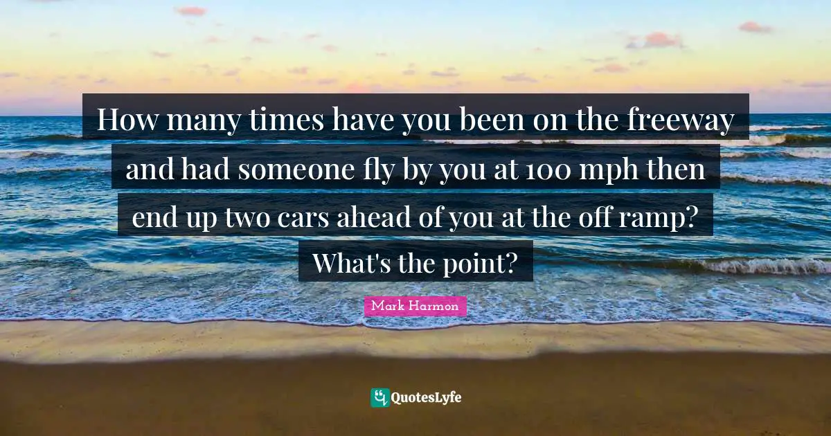 How many times have you been on the freeway and had someone fly by you at 100 mph then end up two cars ahead of you at the off ramp? What's the point?