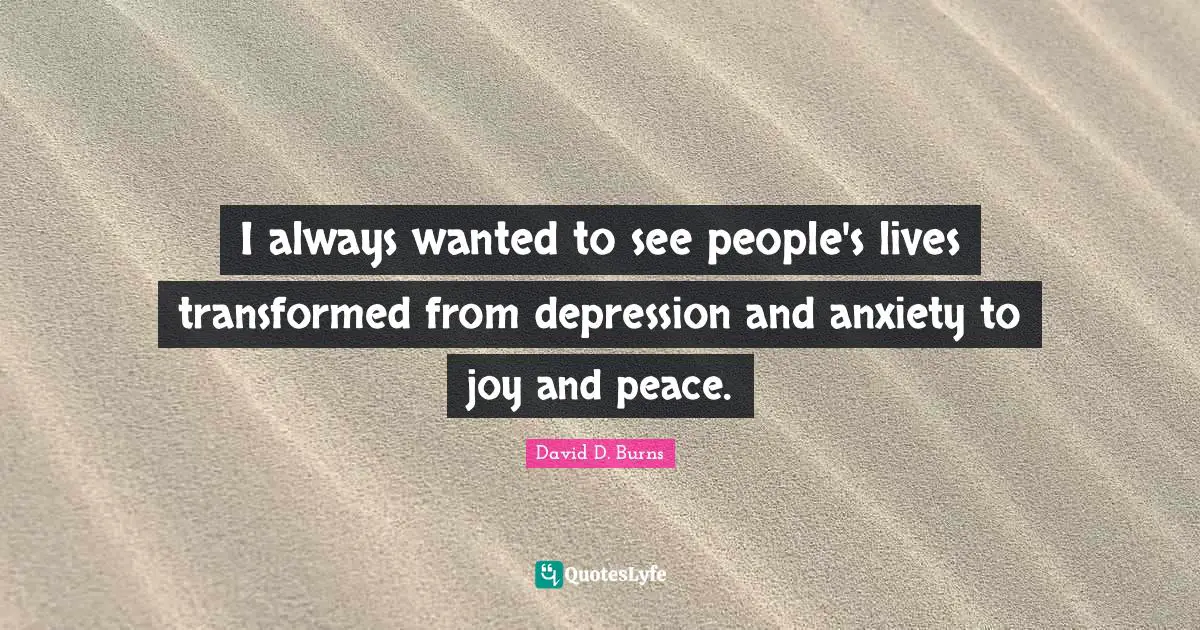 David D. Burns Quotes: "I always wanted to see people's lives transformed from depression and anxiety to joy and peace."