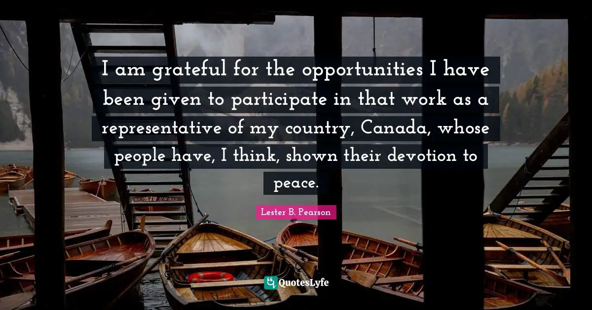 I am grateful for the opportunities I have been given to participate in that work as a representative of my country, Canada, whose people have, I think, shown their devotion to peace.