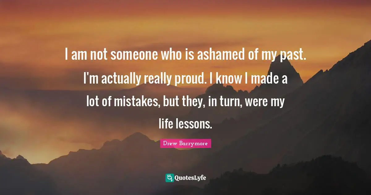 I am not someone who is ashamed of my past. I'm actually really proud. I know I made a lot of mistakes, but they, in turn, were my life lessons.