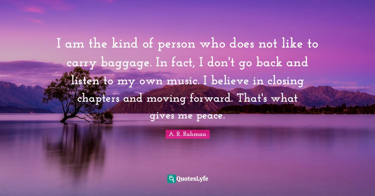 I am the kind of person who does not like to carry baggage. In fact, I don't go back and listen to my own music. I believe in closing chapters and moving forward. That's what gives me peace.