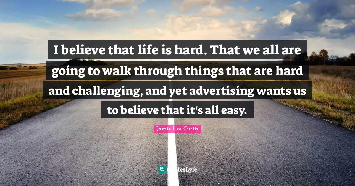 I believe that life is hard. That we all are going to walk through things that are hard and challenging, and yet advertising wants us to believe that it's all easy.