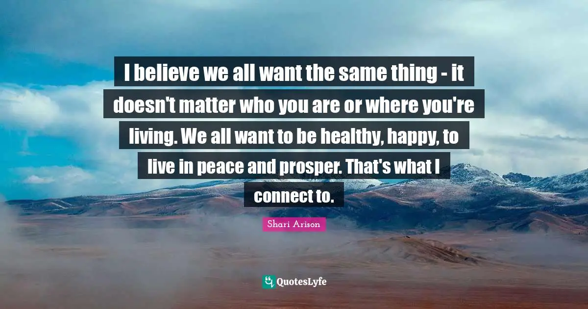 Shari Arison Quotes: "I believe we all want the same thing - it doesn't matter who you are or where you're living. We all want to be healthy, happy, to live in peace and prosper. That's what I connect to."