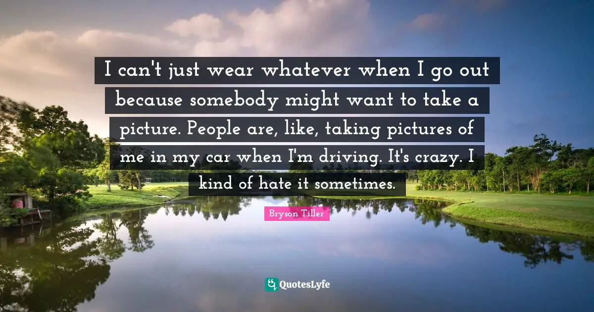I can't just wear whatever when I go out because somebody might want to take a picture. People are, like, taking pictures of me in my car when I'm driving. It's crazy. I kind of hate it sometimes.