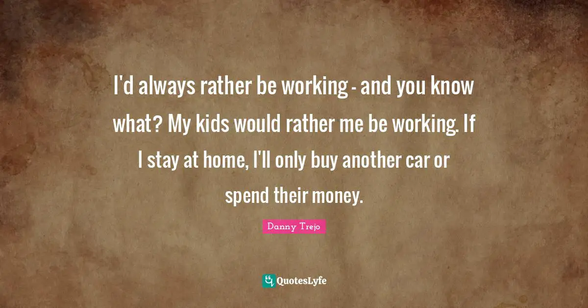 I'd always rather be working - and you know what? My kids would rather me be working. If I stay at home, I'll only buy another car or spend their money.