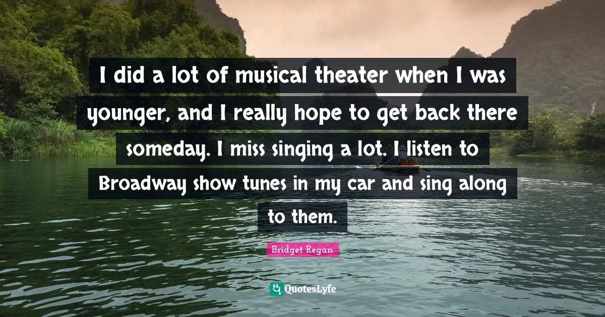 I did a lot of musical theater when I was younger, and I really hope to get back there someday. I miss singing a lot. I listen to Broadway show tunes in my car and sing along to them.