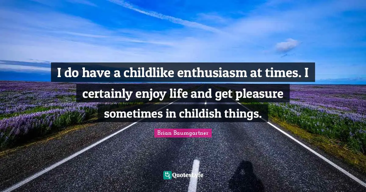 I do have a childlike enthusiasm at times. I certainly enjoy life and get pleasure sometimes in childish things.