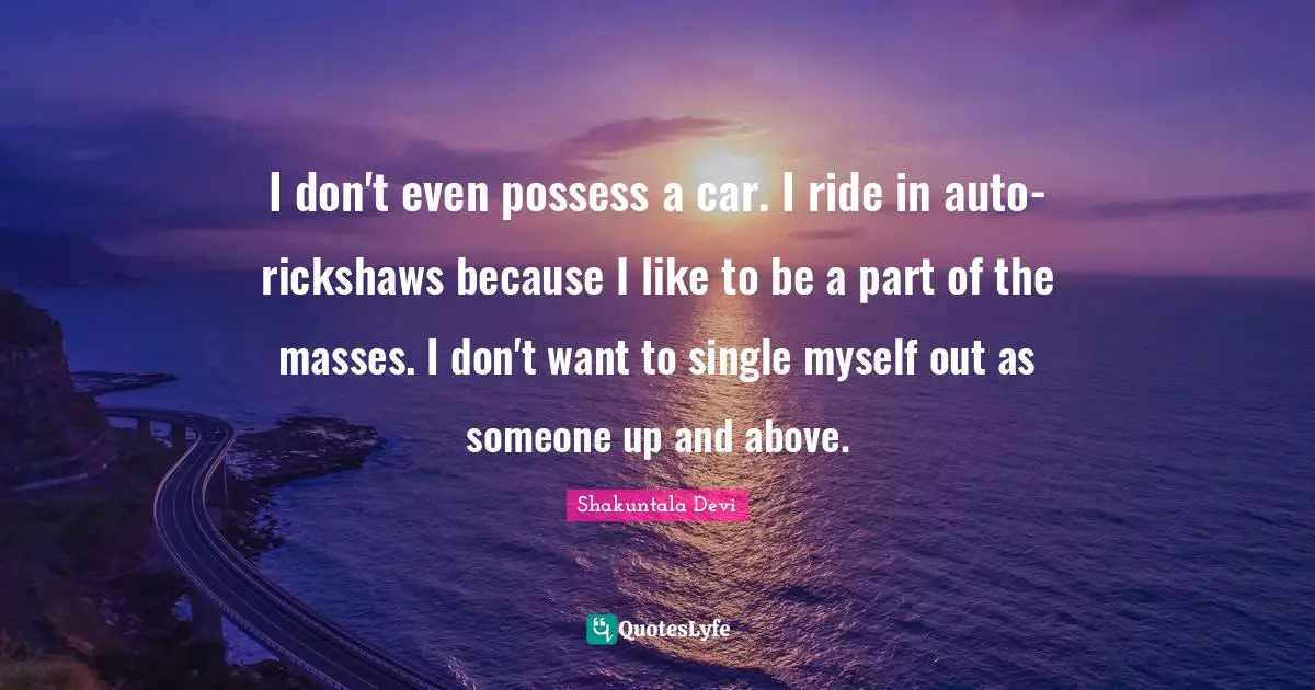 I don't even possess a car. I ride in auto-rickshaws because I like to be a part of the masses. I don't want to single myself out as someone up and above.