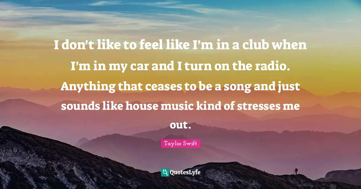 Taylor Swift Quotes: I don't like to feel like I'm in a club when I'm in my car and I turn on the radio. Anything that ceases to be a song and just sounds like house music kind of stresses me out.