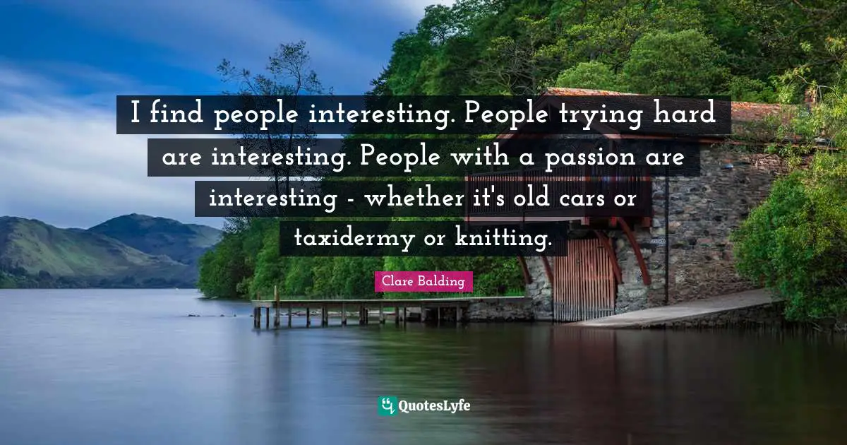 I find people interesting. People trying hard are interesting. People with a passion are interesting - whether it's old cars or taxidermy or knitting.