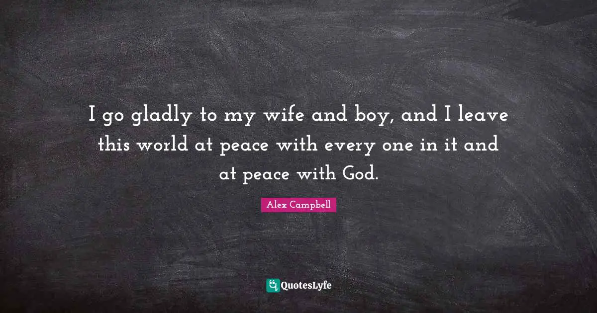 I go gladly to my wife and boy, and I leave this world at peace with every one in it and at peace with God.