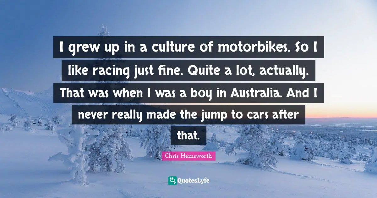 I grew up in a culture of motorbikes. So I like racing just fine. Quite a lot, actually. That was when I was a boy in Australia. And I never really made the jump to cars after that.