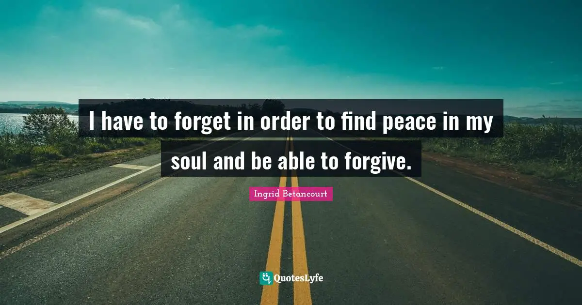 I have to forget in order to find peace in my soul and be able to forgive.