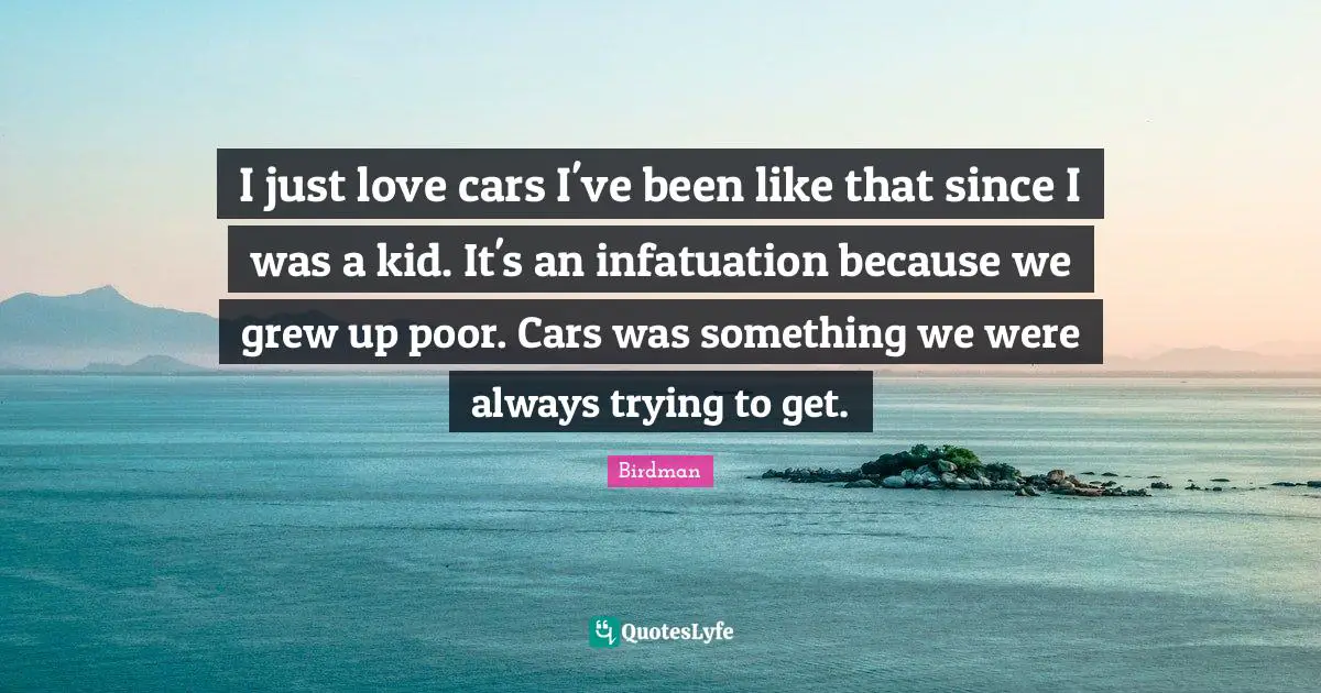 I just love cars I've been like that since I was a kid. It's an infatuation because we grew up poor. Cars was something we were always trying to get.