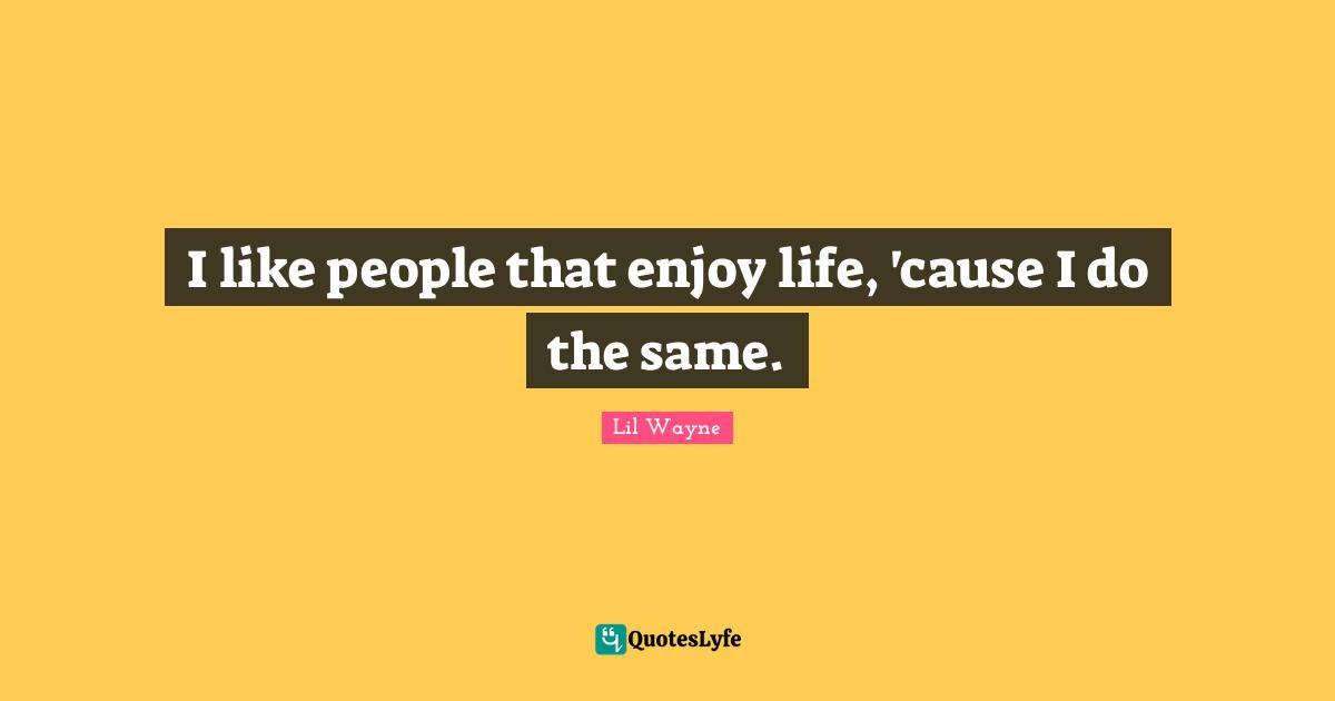 I like people that enjoy life, 'cause I do the same.