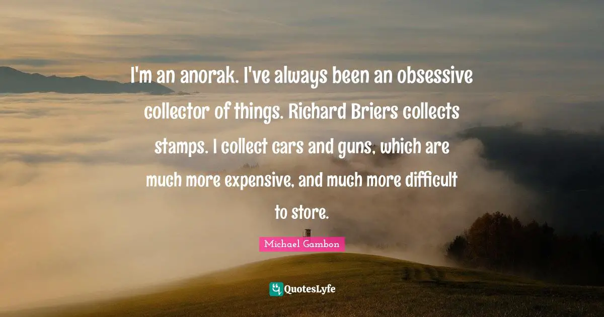 Michael Gambon Quotes: "I'm an anorak. I've always been an obsessive collector of things. Richard Briers collects stamps. I collect cars and guns, which are much more expensive, and much more difficult to store."