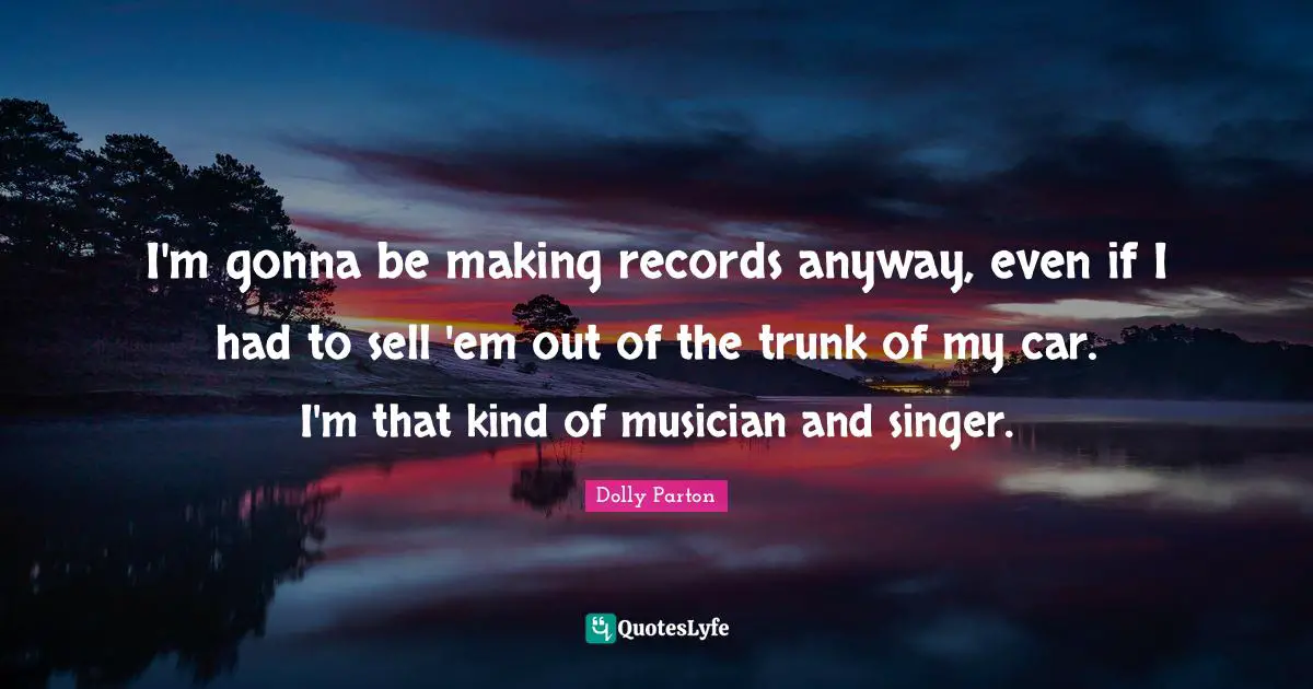 I'm gonna be making records anyway, even if I had to sell 'em out of the trunk of my car. I'm that kind of musician and singer.