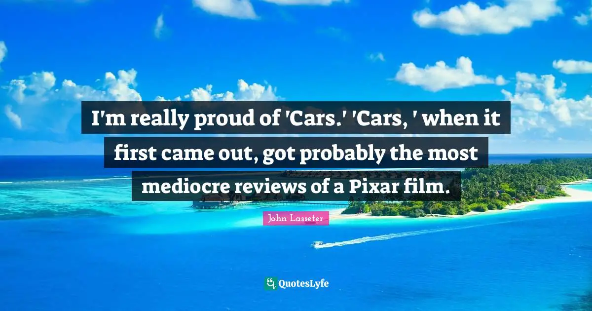 I'm really proud of 'Cars.' 'Cars, ' when it first came out, got probably the most mediocre reviews of a Pixar film.