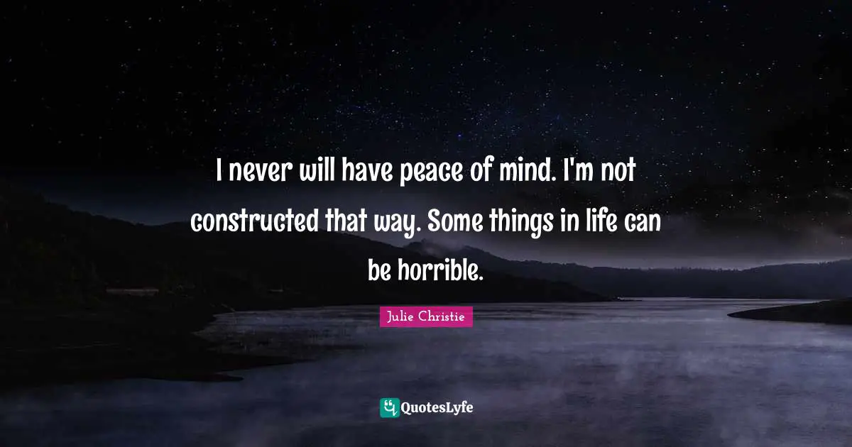 I never will have peace of mind. I'm not constructed that way. Some things in life can be horrible.