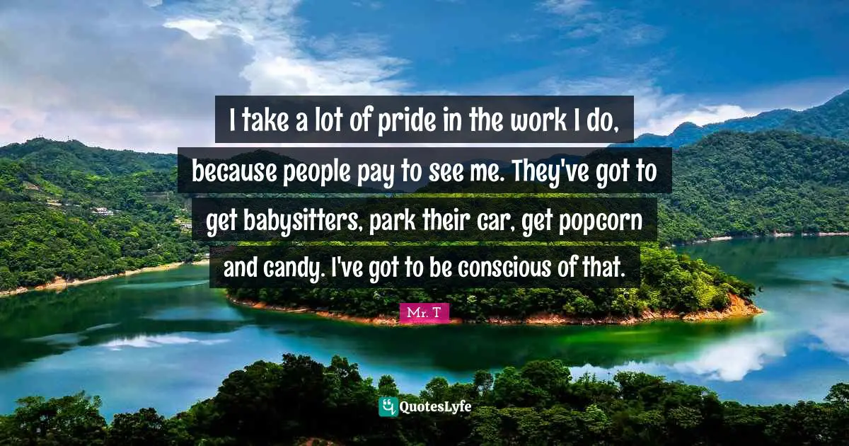 I take a lot of pride in the work I do, because people pay to see me. They've got to get babysitters, park their car, get popcorn and candy. I've got to be conscious of that.