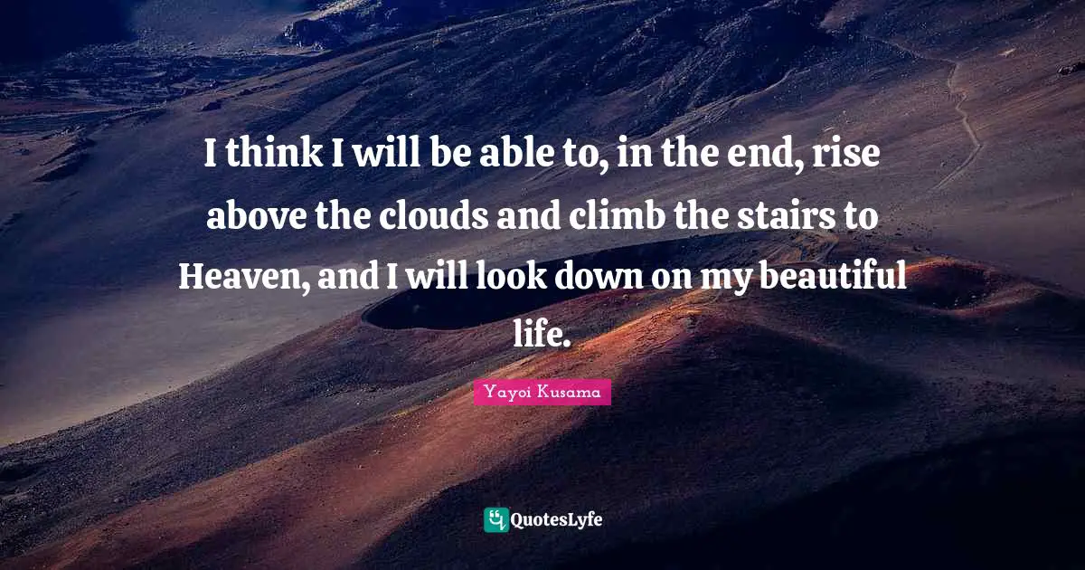 Yayoi Kusama Quotes: I think I will be able to, in the end, rise above the clouds and climb the stairs to Heaven, and I will look down on my beautiful life.
