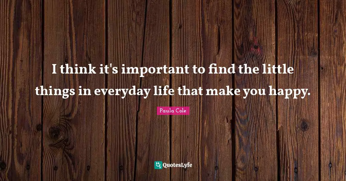 I think it's important to find the little things in everyday life that make you happy.