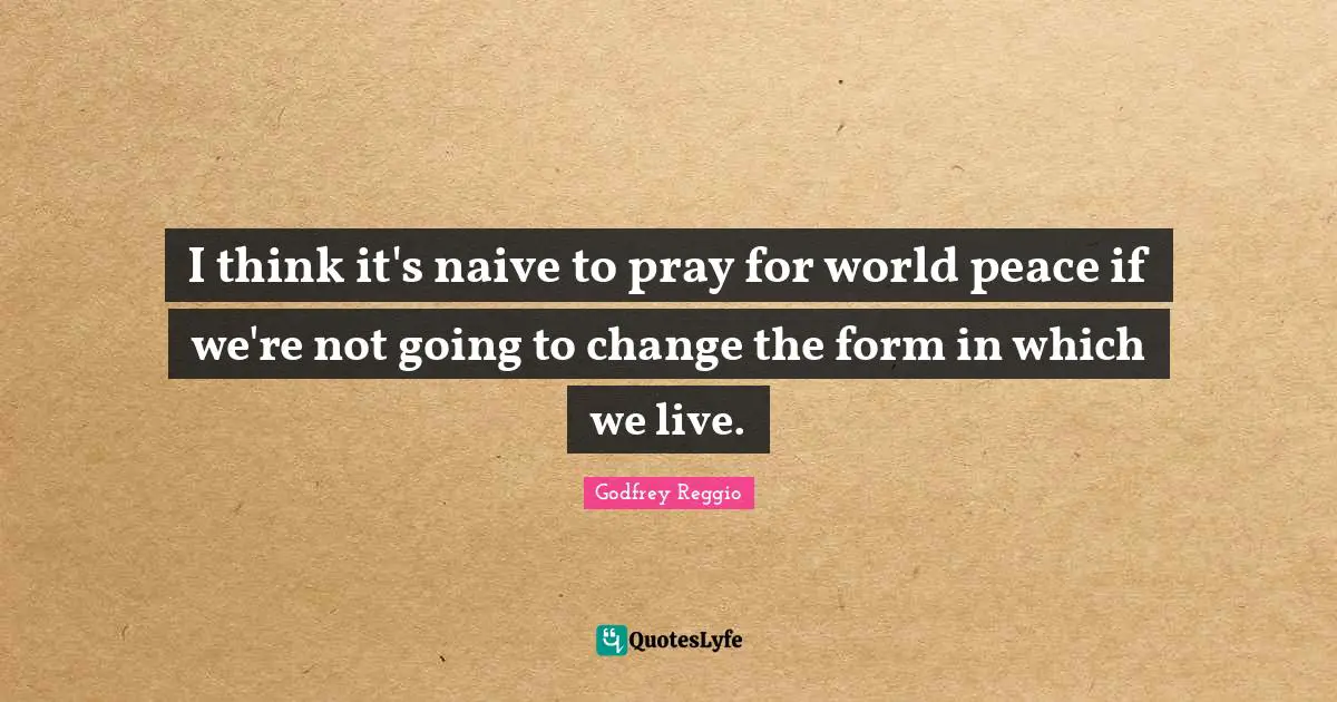 I think it's naive to pray for world peace if we're not going to change the form in which we live.