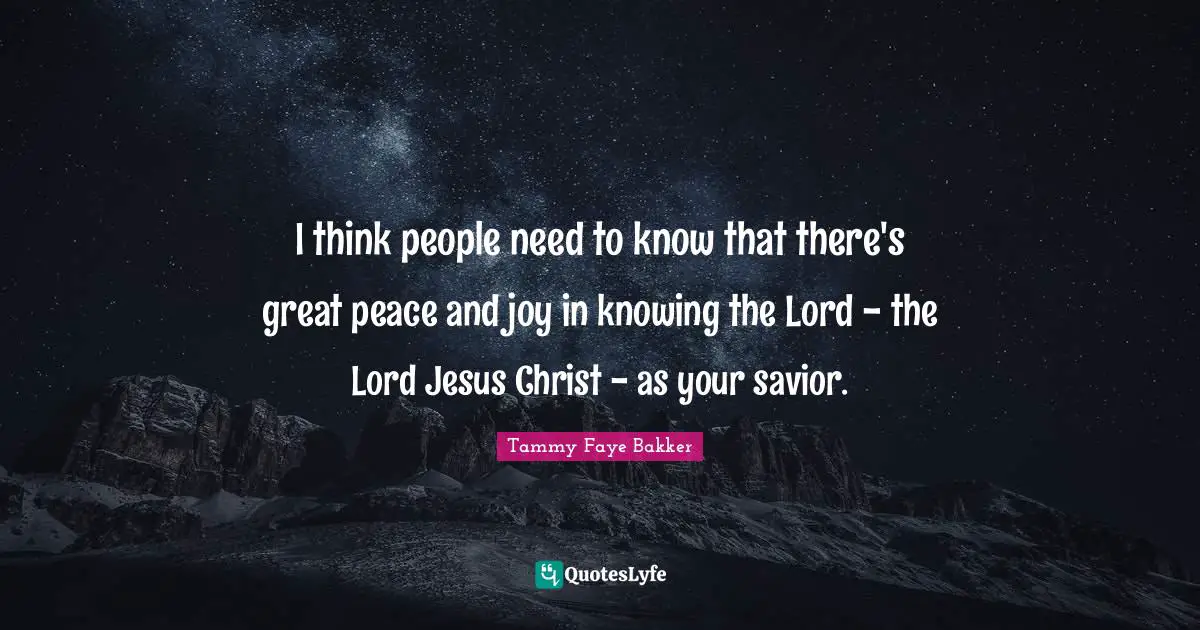 I think people need to know that there's great peace and joy in knowing the Lord - the Lord Jesus Christ - as your savior.