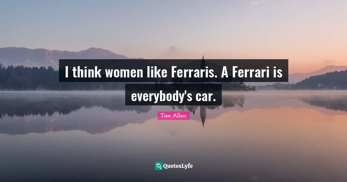 I think women like Ferraris. A Ferrari is everybody's car.
