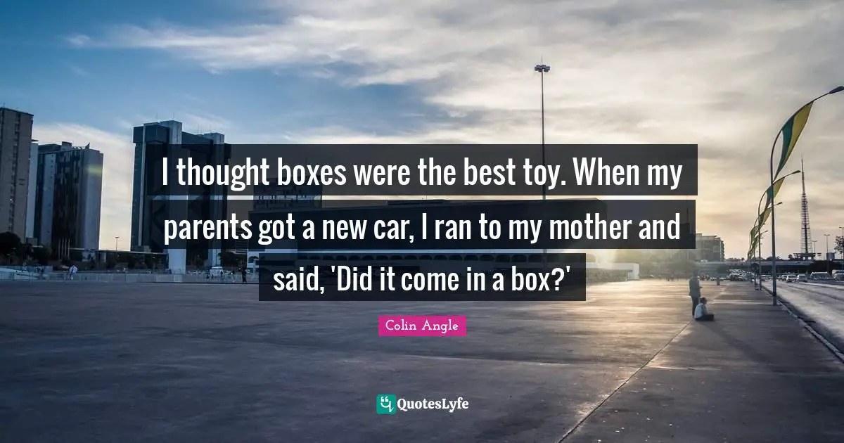 I thought boxes were the best toy. When my parents got a new car, I ran to my mother and said, 'Did it come in a box?'