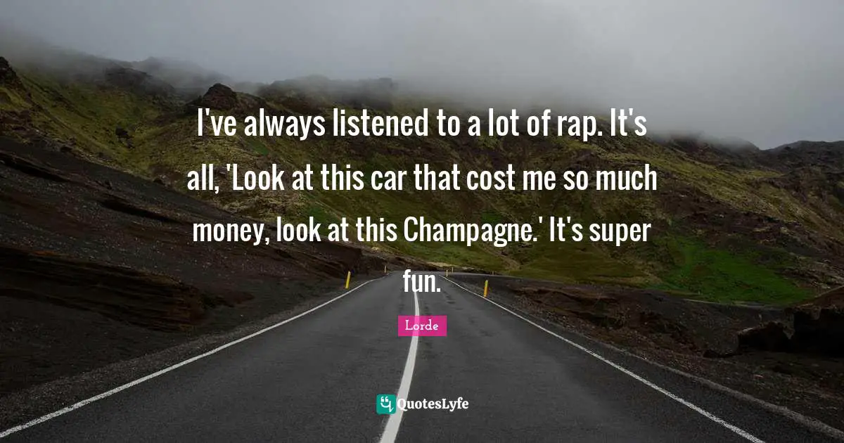 I've always listened to a lot of rap. It's all, 'Look at this car that cost me so much money, look at this Champagne.' It's super fun.