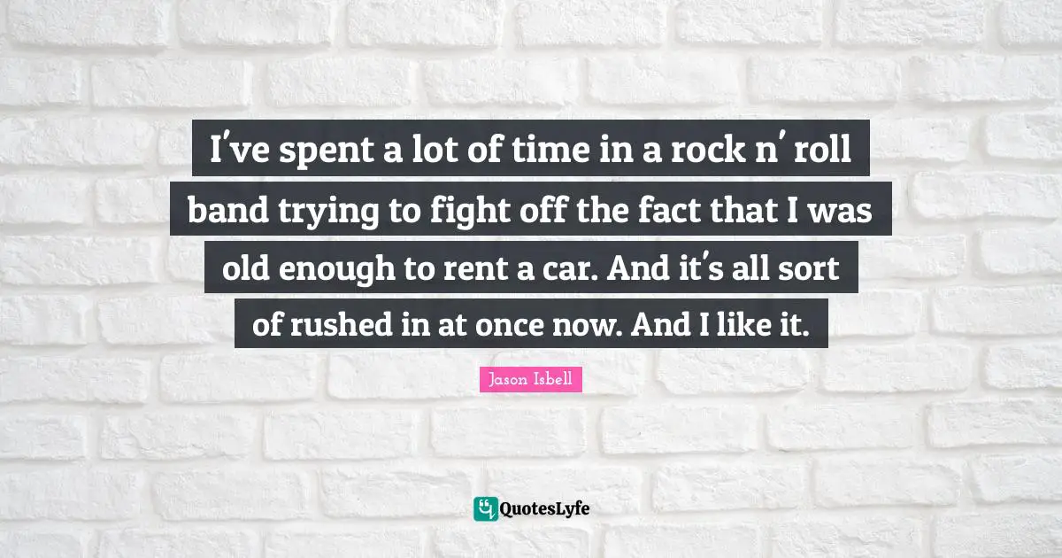 I've spent a lot of time in a rock n' roll band trying to fight off the fact that I was old enough to rent a car. And it's all sort of rushed in at once now. And I like it.