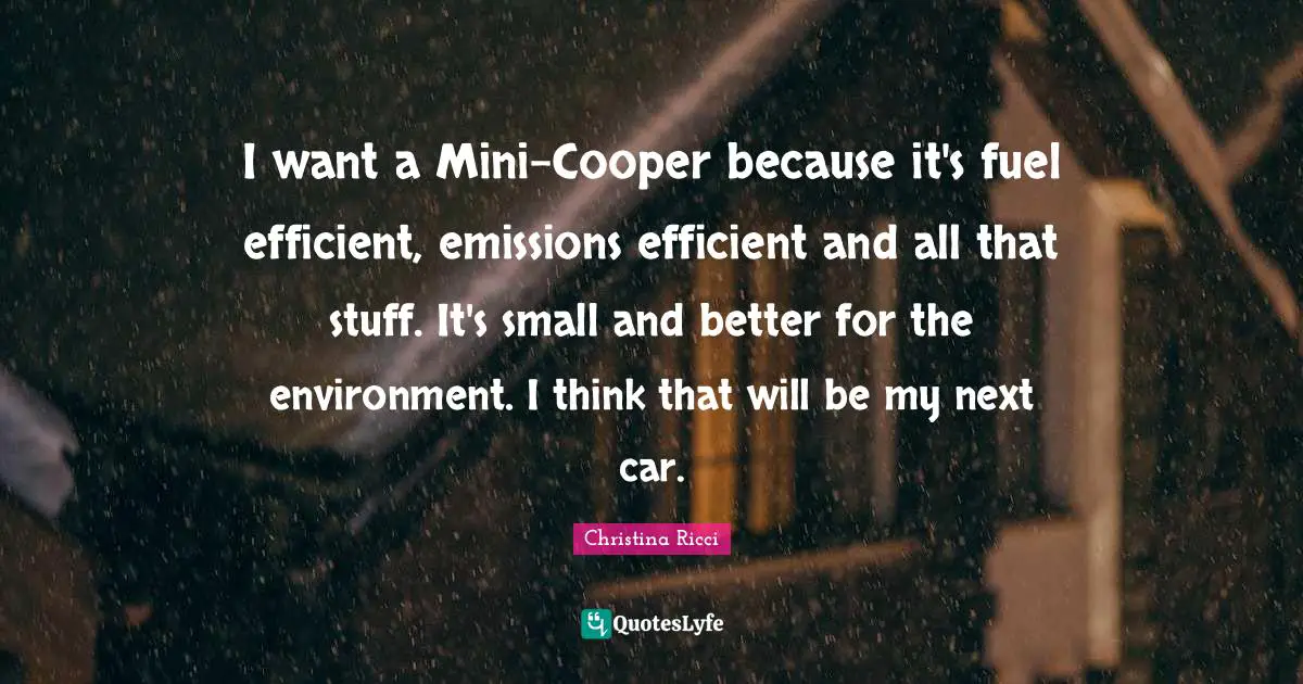 I want a Mini-Cooper because it's fuel efficient, emissions efficient and all that stuff. It's small and better for the environment. I think that will be my next car.